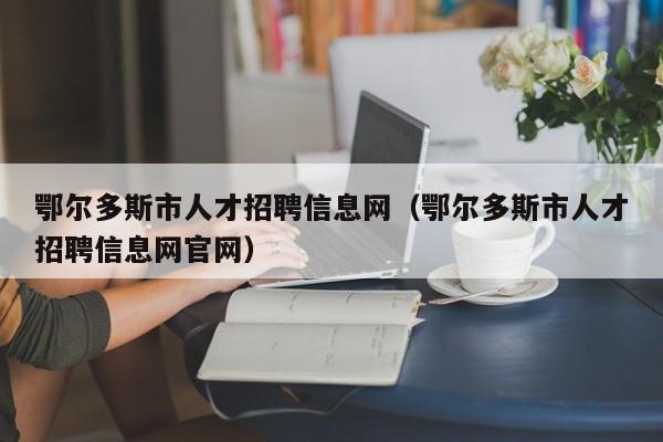 鄂尔多斯市人才招聘信息网（鄂尔多斯市人才招聘信息网官网）