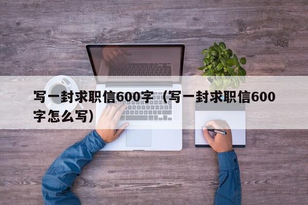 写一封求职信600字（写一封求职信600字怎么写）