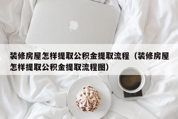 装修房屋怎样提取公积金提取流程（装修房屋怎样提取公积金提取流程图）