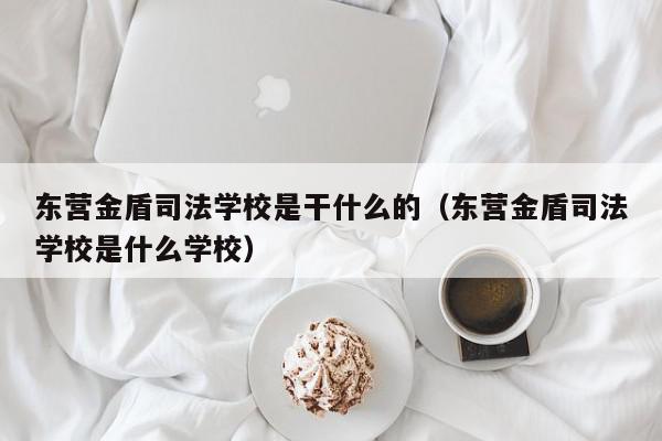 东营金盾司法学校是干什么的（东营金盾司法学校是什么学校）