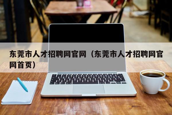 东莞市人才招聘网官网（东莞市人才招聘网官网首页）