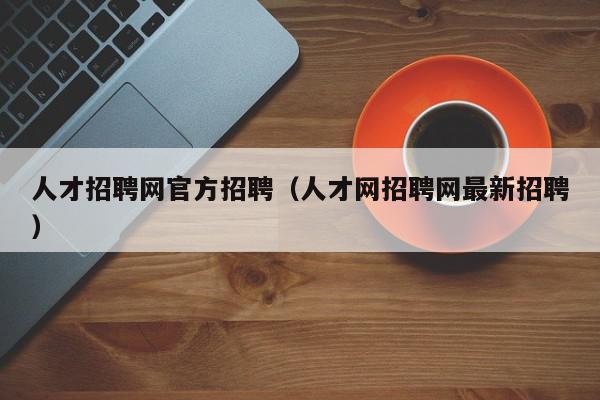 人才招聘网官方招聘（人才网招聘网最新招聘）