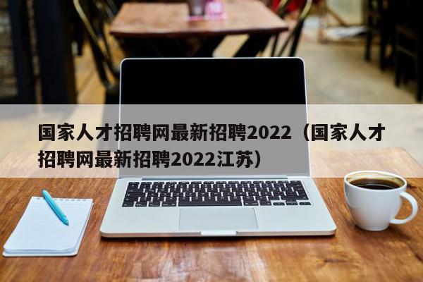 国家人才招聘网最新招聘2022（国家人才招聘网最新招聘2022江苏）