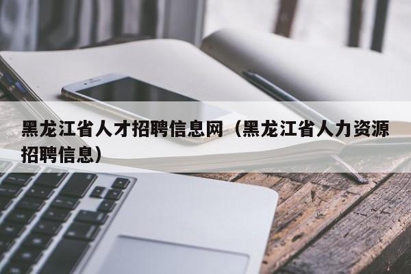 黑龙江省人才招聘信息网（黑龙江省人力资源招聘信息）