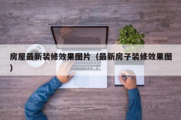 房屋最新装修效果图片（最新房子装修效果图）