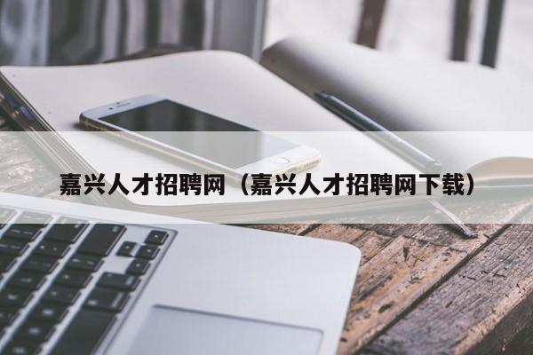 嘉兴人才招聘网（嘉兴人才招聘网下载）