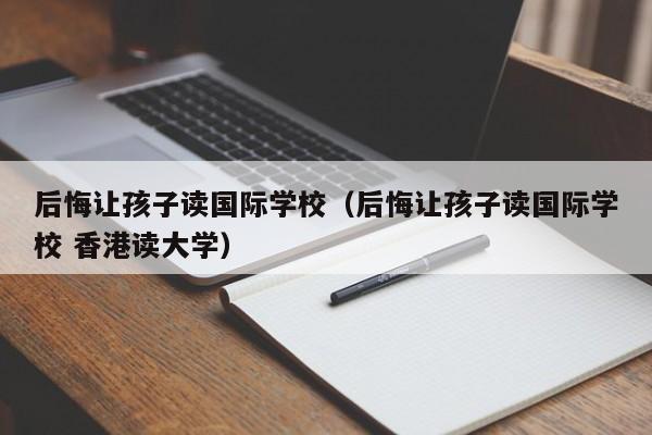 后悔让孩子读国际学校（后悔让孩子读国际学校 香港读大学）