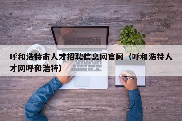 呼和浩特市人才招聘信息网官网（呼和浩特人才网呼和浩特）