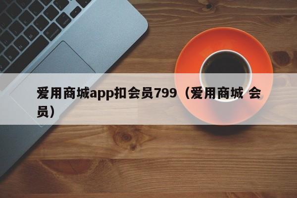 爱用商城app扣会员799（爱用商城 会员）