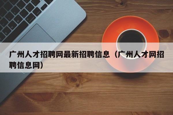 广州人才招聘网最新招聘信息（广州人才网招聘信息网）