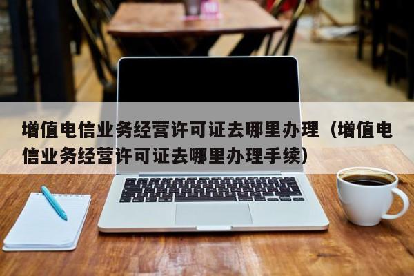 增值电信业务经营许可证去哪里办理（增值电信业务经营许可证去哪里办理手续）