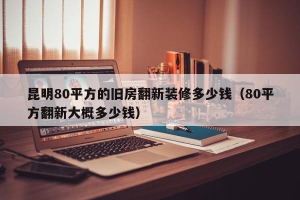 昆明80平方的旧房翻新装修多少钱（80平方翻新大概多少钱）