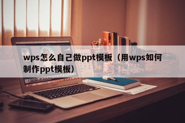 wps怎么自己做ppt模板（用wps如何制作ppt模板）