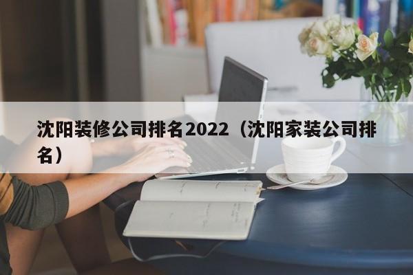 沈阳装修公司排名2022（沈阳家装公司排名）