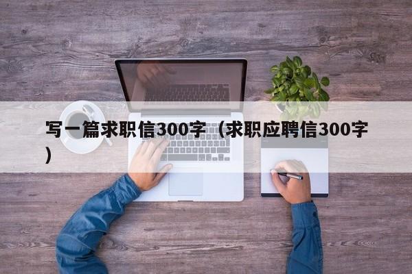 写一篇求职信300字（求职应聘信300字）