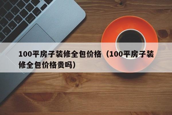 100平房子装修全包价格（100平房子装修全包价格贵吗）