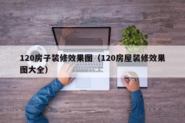 120房子装修效果图（120房屋装修效果图大全）