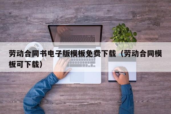 劳动合同书电子版模板免费下载（劳动合同模板可下载）