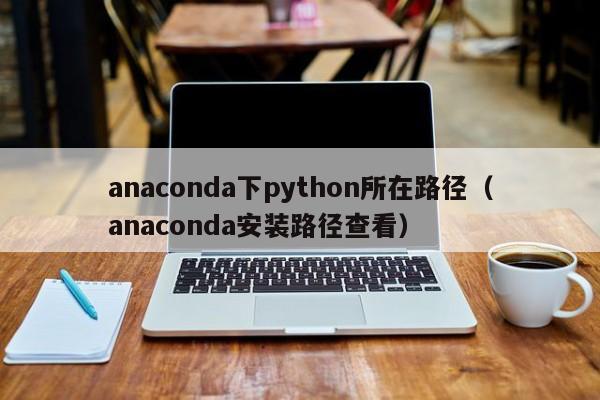 anaconda下python所在路径（anaconda安装路径查看）