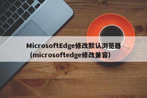 MicrosoftEdge修改默认浏览器（microsoftedge修改兼容）