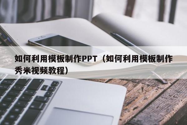 如何利用模板制作PPT（如何利用模板制作秀米视频教程）