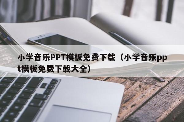 小学音乐PPT模板免费下载（小学音乐ppt模板免费下载大全）