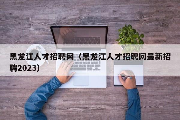 黑龙江人才招聘网（黑龙江人才招聘网最新招聘2023）