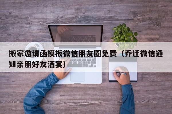 搬家邀请函模板微信朋友圈免费（乔迁微信通知亲朋好友酒宴）