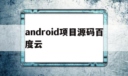 android项目源码百度云(android开源项目code)