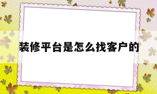 装修平台是怎么找客户的(装修平台如何获得客户资料)