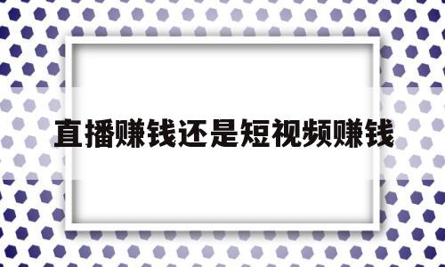 直播赚钱还是短视频赚钱(抖音直播赚钱还是短视频赚钱)