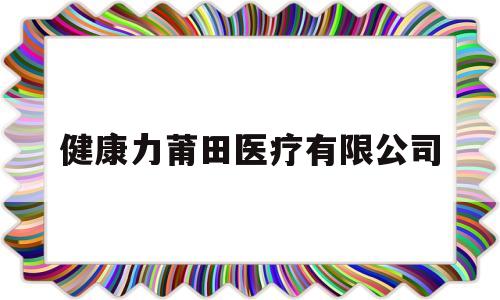 健康力莆田医疗有限公司(健康力莆田医疗有限公司招聘)