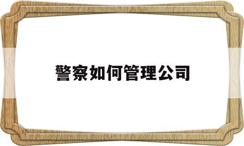 警察如何管理公司(如何管理好警察队伍)