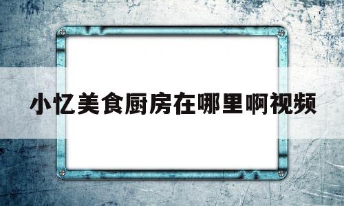 小忆美食厨房在哪里啊视频(小忆美食厨房在哪里啊视频播放)