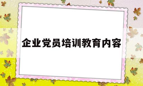 企业党员培训教育内容(企业党员培训教育内容有哪些)