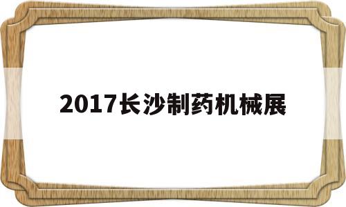 2017长沙制药机械展(2017长沙制药机械展会时间)