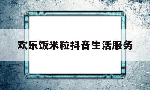 欢乐饭米粒抖音生活服务(欢乐饭米粒bilibili)