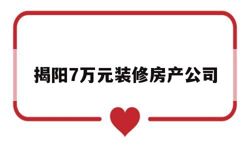 揭阳7万元装修房产公司(揭阳7万元装修房产公司有哪些)