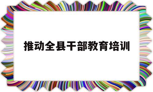 推动全县干部教育培训(推动干部教育培训在关键环节)