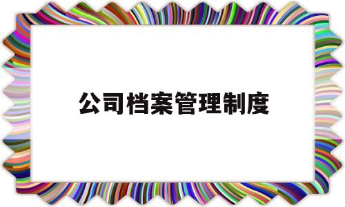 公司档案管理制度(公司档案管理制度及流程)