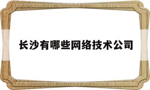 长沙有哪些网络技术公司(长沙有哪些知名的互联网公司)