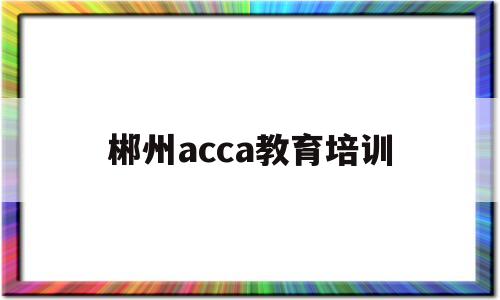 郴州acca教育培训(郴州会计培训学校哪家好)