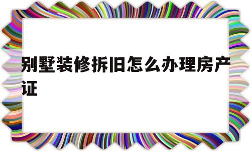 别墅装修拆旧怎么办理房产证(别墅装修拆旧怎么办理房产证流程)