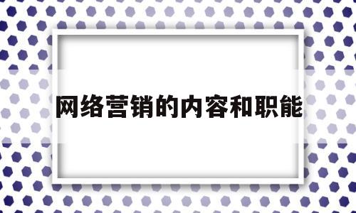 网络营销的内容和职能(网络营销的内容和职能包括什么)