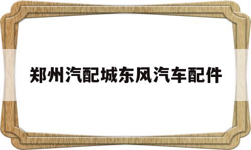 郑州汽配城东风汽车配件(郑州东风汽配厂大量招普工月薪5000)