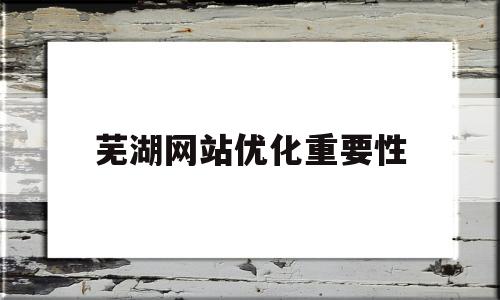 芜湖网站优化重要性(网站优化工作主要包括哪几个方面)