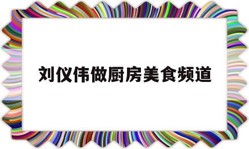 刘仪伟做厨房美食频道(刘仪伟主持的综艺节目视频)