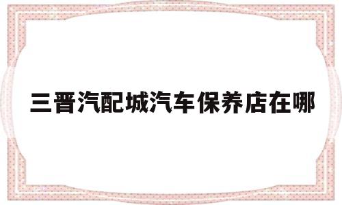 三晋汽配城汽车保养店在哪(三晋汽配城汽车保养店在哪个位置)