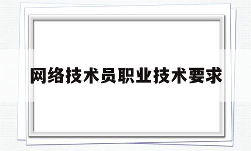 网络技术员职业技术要求(网络技术员职业技术要求是什么)