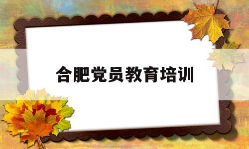 合肥党员教育培训(合肥党性教育馆)